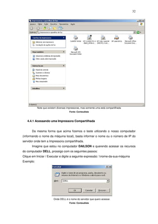 32




           Note que existem diversas impressoras, mas somente uma está compartilhada
                                       Fonte: Conteudista



   4.4.1 Acessando uma Impressora Compartilhada


       Da mesma forma que acima fizemos o teste utilizando o nosso computador
(informando o nome da máquina local), basta informar o nome ou o número de IP do
servidor onde tem a Impressora compartilhada.
       Imagine que estou no computador DAILSON e querendo acessar os recursos
do computador DELL, prossigo com os seguintes passos:
Clique em Iniciar / Executar e digite a seguinte expressão: nome-da-sua-máquina
Exemplo:




                         Onde DELL é o nome do servidor que quero acessar.
                                       Fonte: Conteudista
 