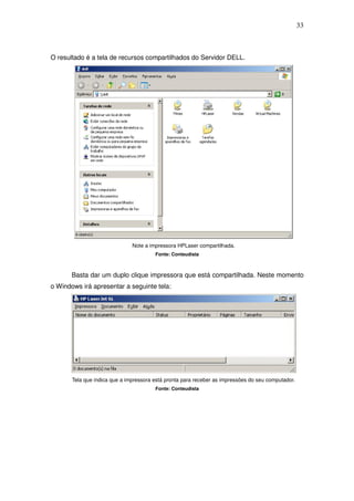 33



O resultado é a tela de recursos compartilhados do Servidor DELL.




                               Note a impressora HPLaser compartilhada.
                                        Fonte: Conteudista



       Basta dar um duplo clique impressora que está compartilhada. Neste momento
o Windows irá apresentar a seguinte tela:




       Tela que indica que a impressora está pronta para receber as impressões do seu computador.
                                        Fonte: Conteudista
 