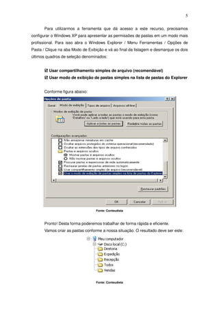 5

      Para utilizarmos a ferramenta que dá acesso a este recurso, precisamos
configurar o Windows XP para apresentar as permissões de pastas em um modo mais
profissional. Para isso abra o Windows Explorer / Menu Ferramentas / Opções de
Pasta / Clique na aba Modo de Exibição e vá ao final da listagem e desmarque os dois
últimos quadros de seleção denominados:


         Usar compartilhamento simples de arquivo (recomendável)
         Usar modo de exibição de pastas simples na lista de pastas do Explorer


      Conforme figura abaixo:




                                  Fonte: Conteudista



      Pronto! Desta forma poderemos trabalhar de forma rápida e eficiente.
      Vamos criar as pastas conforme a nossa situação. O resultado deve ser este:




                                  Fonte: Conteudista
 