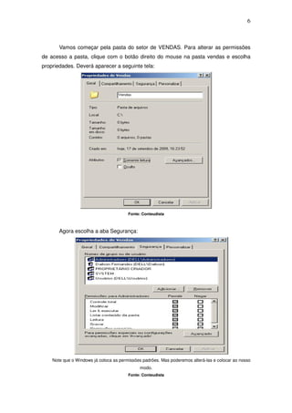 6



       Vamos começar pela pasta do setor de VENDAS. Para alterar as permissões
de acesso a pasta, clique com o botão direito do mouse na pasta vendas e escolha
propriedades. Deverá aparecer a seguinte tela:




                                        Fonte: Conteudista



       Agora escolha a aba Segurança:




    Note que o Windows já coloca as permissões padrões. Mas poderemos alterá-las e colocar ao nosso
                                             modo.
                                        Fonte: Conteudista
 