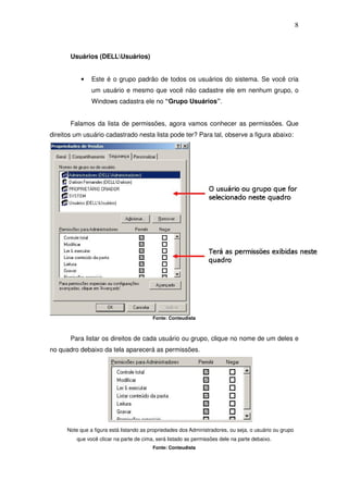 8



       Usuários (DELLUsuários)


           •    Este é o grupo padrão de todos os usuários do sistema. Se você cria
                um usuário e mesmo que você não cadastre ele em nenhum grupo, o
                Windows cadastra ele no “Grupo Usuários”.


       Falamos da lista de permissões, agora vamos conhecer as permissões. Que
direitos um usuário cadastrado nesta lista pode ter? Para tal, observe a figura abaixo:




                                          Fonte: Conteudista



       Para listar os direitos de cada usuário ou grupo, clique no nome de um deles e
no quadro debaixo da tela aparecerá as permissões.




      Note que a figura está listando as propriedades dos Administradores, ou seja, o usuário ou grupo
          que você clicar na parte de cima, será listado as permissões dele na parte debaixo.
                                          Fonte: Conteudista
 