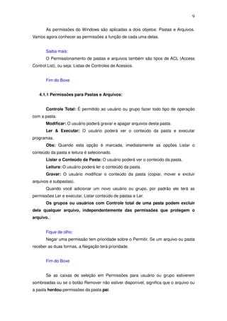 9

       As permissões do Windows são aplicadas a dois objetos: Pastas e Arquivos.
Vamos agora conhecer as permissões a função de cada uma delas.


       Saiba mais:
       O Permissionamento de pastas e arquivos também são tipos de ACL (Access
Control List), ou seja: Listas de Controles de Acessos.


       Fim do Boxe


   4.1.1 Permissões para Pastas e Arquivos:


       Controle Total: É permitido ao usuário ou grupo fazer todo tipo de operação
com a pasta.
       Modificar: O usuário poderá gravar e apagar arquivos desta pasta.
       Ler & Executar: O usuário poderá ver o conteúdo da pasta e executar
programas.
       Obs: Quando esta opção é marcada, imediatamente as opções Listar o
conteúdo da pasta e leitura é selecionado.
       Listar o Conteúdo da Pasta: O usuário poderá ver o conteúdo da pasta.
       Leitura: O usuário poderá ler o conteúdo da pasta.
       Gravar: O usuário modificar o conteúdo da pasta (copiar, mover e excluir
arquivos e subpastas).
       Quando você adicionar um novo usuário ou grupo, por padrão ele terá as
permissões Ler e executar, Listar conteúdo de pastas e Ler.
       Os grupos ou usuários com Controle total de uma pasta podem excluir
dela qualquer arquivo, independentemente das permissões que protegem o
arquivo.


       Fique de olho:
       Negar uma permissão tem prioridade sobre o Permitir. Se um arquivo ou pasta
receber as duas formas, a Negação terá prioridade.


       Fim do Boxe


       Se as caixas de seleção em Permissões para usuário ou grupo estiverem
sombreadas ou se o botão Remover não estiver disponível, significa que o arquivo ou
a pasta herdou permissões da pasta pai.
 