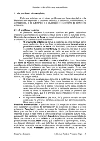 Unidade 4. A Metafísica e os seus problemas


2. Os problemas da metafísica

       Podemos sintetizar os principais problemas que foron abordados pola
Metafísica nos seguintes: o problema teolóxico, o ontolóxico, o cosmolóxico, o
antropolóxico, o da substancia e a causalidade e o problema do sentido da
existencia.

2.1 O problema teolóxico
         O problema teolóxico fundamental consiste en poder determinar
mediante argumentacións racionais se Deus existe e cal é a natureza divina.
Respecto da existencia de Deus, os principais argumentos metafísicos foron:
o ontolóxico, o cosmolóxico e o teleolóxico.
       •   O argumento ontolóxico deriva a existencia da idea de Deus como
           suma perfección, de aí que fose considerado unha demostración a
           priori da existencia de Deus. Foi formulado polo filósofo medieval
           escolástico Anselmo de Canterbury no século XI. Se Deus é suma
           perfección non pode carecer de nada, xa que senón non sería
           perfecto, así que ten que te-la existencia, pois do contrario non sería
           perfectísimo, logo Deus existe. Segundo este argumento, dicir “Deus
           non existe” é unha contradición lóxica.
       Tanto o argumento cosmolóxico coma o teleolóxico, foron formulados
por Tomé de Aquino, filósofo escolástico do s. XIII. Máis concretamente estes
dous tipos de argumentacións inclúense dentro das denominadas “cinco vías”
para demostrar a existencia de Deus que o aquinate propón. Todas son
demostracións a posteriori, parten da experiencia, apóianse no principio de
causalidade (todo efecto é producido por una causa), négase o recurso ad
infinitum a unha cadea infinita de causas (é dicir, ten que existir una primeira
causa), ata chegar a Deus.
       •   O argumento cosmolóxico demostra a existencia de Deus a partir
           de feitos do mundo físico. Esta proba baséase no principio de
           causalidade, segundo o cal todo o que existe ten unha causa da súa
           existencia. E como non é posible remontarse nunha cadea infinita de
           seres intermedios que dan e reciben a existencia, porque existe un
           último na serie, é necesario concluír que existe un primeiro ser
           necesario, Deus, que é a primeira causa incausada de todo o que
           existe na natureza.
       •   O argumento teleolóxico (de télos, “fin”), partindo do feito de que
           existe orde no universo, conclúe a existencia dun ser intelixentísimo,
           Deus, que o goberna.
Posturas antiteolóxicas: A partir do século XIX empezan a xurdir filósofos
que cuestionan as probas da demostración da existencia de Deus e a súa
existencia. Feuerbach, membro da esquerda hegeliana, sinalou que non é
Deus quen nos fixo a súa imaxe e semellanza, senón que fomos nós os que
creamos a Deus a nosa imaxe e semellanza (Deus é un produto cultural máis,
proxección das calidades humanas). Freud denunciou a imaxe paternalista de
Deus que subxace en toda relixión e que expresa o carácter inmaduro da
personalidade relixiosa. Marx sinalou que “a relixión é o opio do pobo”, é dicir,
un discurso ideolóxico máis que detentan as clases explotadoras sobre as
explotadas para evitar que se rebelen contra elas prometendo compensacións
nunha vida futura. Nietzsche proclamou a morte de Deus, é dicir, o


Filosofía e Cidadanía                             I.E.S. San Tomé de Freixeiro (Vigo)   2
 