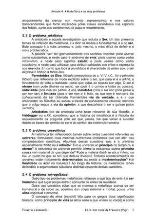 Unidade 4. A Metafísica e os seus problemas


aniquilamento da crenza nun mundo supraempírico e nos valores
transcendentais que foron inculcados polas clases sacerdotais nos espíritos
dos febles, xunto cos sentimentos de culpa e resentimento.

2.2 O problema ontolóxico
        A ontoloxía é aquela investigación que estuda o Ser. Un dos primeiros
temas de reflexión da metafísica, e a dicir de moitos o fundamental, é o do ser.
Este concepto é o máis universal e, polo mesmo, o máis difícil de definir e o
máis problemático.
        A palabra “ser” ten gramaticalmente tres sentidos distintos: pode usarse
como substantivo, e neste caso é sinónimo de ente; pode usarse como verbo
intransitivo, e neste caso significa existir; e pode usarse como verbo
copulativo, e neste caso utilízase para atribuír calidades aos entes e expresa-la
súa esencia. En canto que toda a pluralidade e diversidade de entes son, o ser
expresa o común a todos eles.
        Parménides de Elea, filósofo presocrático do s. VI-V a.C., foi o primeiro
filósofo que reflexiona de modo explícito sobre o ser, que para el é o arkhé, o
fundamento de toda a realidade, posto que todas as cousas son algo. O ser é
eterno (non pode diluírse na nada), un (pois é o común a todas as cousas),
indivisible (pois non ten partes, é un), inmutable (pois o ser non pode pasar a
ser non-ser) e limitado (pois o ser non o é todo, xa que non é non-ser). Ao
coñecemento do ser chámalle Parménides vía da verdade, e é a que
emprenden os filósofos ou sabios a través do coñecemento racional, mentres
que o vulgo segue a vía da opinión, a que descoñece o ser e guíase polos
sentidos.
        Aristóteles fixo da ontoloxía unha base relevante da súa filosofía, e
Heidegger no s.XX, considerou que a historia da metafísica é a historia do
esquecemento da pregunta polo ser que, pensa, hai que volver a suscitar
desde as bases do sentido do ser e do sentido da existencia humana.

2.3 O problema cosmolóxico
       A metafísica ten reflexionado tamén sobre certas cuestións referentes ao
universo, formulando coas mesmas numerosos problemas que van alén das
comprobacións científicas. Algunhas destas cuestións son: é o universo
espacialmente finito ou é infinito? Tivo o universo un principio no tempo ou é
eterno? A existencia do universo permite afirma-la existencia dunha primeira
causa non material da que depende? Pode a materia dividirse ata o infinito ou
hai un punto no que se ten que dete-la división? Tódolos acontecementos do
universo están rixidamente determinados ou existe a indeterminación? Hai
finalidade ou azar na natureza? Ao longo da historia, os metafísicos teñen
defendido e argumentado solucións distintas respecto destas cuestións.

2.4 O problema antropolóxico
      Outro tipo de problemas metafísicos refírense a qué tipo de ente é o ser
humano e qué lugar ocupa entre o conxunto de entes da realidade.
      Outra das cuestións polas que se interesa a metafísica acerca do ser
humano é a de saber se, ademais dun corpo material e mortal, posúe unha
alma espiritual e inmortal.
      O concepto de alma (psyché) tiña para os gregos dous significados
básicos: como principio de vida (a alma sería o que anima ao corpo) e como


Filosofía e Cidadanía                             I.E.S. San Tomé de Freixeiro (Vigo)   3
 