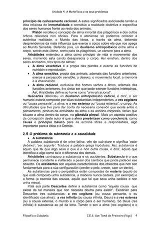Unidade 4. A Metafísica e os seus problemas


principio de coñecemento racional. A estes significados asóciaselle tamén a
idea relixiosa de inmortalidade e constitúe a realidade distintiva e específica
dos seres humanos fronte ao resto dos animais.
        Platón recolleu o concepto de alma inmortal dos pitagóricos e dos cultos
órficos relixiosos non oficiais. Para o ateniense só podemos coñecer a
auténtica realidade, o Mundo das Ideas, a través da alma, debendo
desprendernos da mala influenza que exerce o corpo sobre ela que nos apega
ao Mundo Sensible. Defende pois, un dualismo antropolóxico entre alma e
corpo, sendo este último, como para os pitagóricos, un cárcere para a alma.
    Aristóteles entendeu a alma como principio de vida e movemento dos
seres, morrendo esta cando desaparecía o corpo. Así existían, dentro dos
seres animados, tres tipos de almas:
    • A alma vexetativa é a propia das plantas e exerce as funcións de
        nutrición e reprodución.
    • A alma sensitiva, propia dos animais, ademais das funcións anteriores,
        exerce a percepción sensible, o desexo, o movemento local, a memoria
        e a imaxinación.
    • A alma racional, exclusiva dos homes varóns e libres, ademais das
        funcións anteriores, é o único ser que pode exercer funcións intelectivas.
        Así, Aristóteles define ao home como “animal racional”.
    Descartes defendeu un dualismo antropolóxico radical, é dicir, o ser
humano estaría composto por dúas substancias independentes, a res cogitans
ou “cousa pensante”, a alma, e a res extensa ou “cousa extensa”, o corpo. As
dificultades que tivo para dar conta da necesaria conexión que existe entre o
pensamento, produto da actividade da alma e as accións corporais, farían que
situase a alma dentro do corpo, na glándula pineal. Mais un aspecto positivo
da concepción deste autor é que a alma preséntase como conciencia, como
causa e principio básico para as accións libres e responsables, algo
importante para a ética e o Dereito.

2.5 O problema da substancia e a causalidade
    • A substancia
    A palabra substancia é de orixe latina, vén de sub-stare e significa ‘estar
debaixo’, ‘ser soporte’. Traduce a palabra grega hipóstasis. Así, substancia é
aquilo que fai que algo sexa o que é e non outra cousa, é dicir, aquilo que
identifica a algo como tal e o diferenza dos demais.
    Aristóteles contrapuxo a substancia e os accidentes. Substancia é o que
permanece constante e inalterado a pesar dos cambios que poida padecer ese
obxecto. Os accidentes son aquelas características dos obxectos que non son
fundamentais para a súa configuración (perder o pelo, crecer, caer un dente).
    As substancias para o peripatética están compostas de materia (aquilo do
que está composto unha substancia, a madeira nunca cadeira, por exemplo) e
a forma (a esencia das cousas, aquilo que fai que sexa unha cadeira e non
unha mesa).
    Pola suá parte Descartes define a substancia como “aquela cousa que
existe de tal maneira que non necesita doutra para existir”. Existirían para
Descartes tres substancias: a res cogitans (ou cousa pensante, o eu
identificado coa alma), a res infinita (ou cousa infinita, Deus) e a res extensa
(ou a cousa extensa, o mundo e o corpo para o ser humano). Só Deus (res
infinita) é substancia ao pé da letra. Tamén o son a alma (res cogitans) e o


Filosofía e Cidadanía                             I.E.S. San Tomé de Freixeiro (Vigo)   4
 