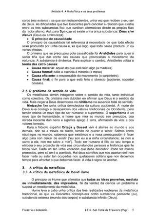 Unidade 4. A Metafísica e os seus problemas


corpo (res extensa), xa que son independentes, unha vez que reciben o seu ser
de Deus. As dificultades que tivo Descartes para conciliar a relación que existía
entre as tres substancias fixo que xurdiran alternativas desde as propias filas
do racionalismo. Así, para Spinoza só existe unha única substancia: Deus sive
Natura (Deus ou a Natureza).
    • O principio de causalidade
    O principio de causalidade fai referencia á necesidade de que todo efecto
sexa producido por unha causa e, xa que logo, que toda causa produza un ou
varios efectos.
    O primeiro que se preocupou pola causalidade foi Aristóteles para quen o
sabio tiña que dar conta das causas que provocaban o movemento da
natureza. A substancia é dinámica. Para explicar o cambio, Aristóteles utiliza a
teoría das catro causas:
    • Causa material: aquilo do que está feito algo (a madeira).
    • Causa formal: dálle a esencia á materia (a mesa)
    • Causa eficiente: o responsable do movemento (o carpinteiro).
    • Causa final: o fin para o que está feito o obxecto (apoiarse, soportar
       cousas).

2.6 O problema do sentido da vida
   Os metafísicos tamén indagaron sobre o sentido da vida, tanto individual
como colectiva. Os cristiáns non dubidan en afirmar que Deus é o sentido da
vida. Mais negar a Deus desemboca no nihilismo na ausencia total de sentido.
   Nietzsche fixo unha crítica demoledora da cultura occidental. A morte de
Deus leva consigo a desaparición dos valores tradicionais de Occidente, pero
tamén orixina un novo tipo de ser humano: o superhome. O superhome é un
novo tipo de humanidade, o home que mira ao mundo sen prexuízos, coa
mirada inocente dun neno e significa apego á terra, afirmación da vida e dos
valores terreais.
   Para o filósofo español Ortega y Gasset vivir é abrirse ao mundo e aos
demais, non só a través da razón, tamén no querer e sentir. Somos como
náufragos no mundo, sabemos que existimos e a nosa preocupación é facer
algo para non deixar de existir (“eu son eu e a miña circunstancia; se non a
salvo a ela, non me salvo a min”). Todo ser humano é fillo do seu tempo e
elabora o seu proxecto de vida nas circunstancias persoais e históricas que lle
tocou vivir. Cada un ten unha vocación que debe descubrir. Pode ter moitos
proxectos, pero só un é o acertado. Hai dous camiños que nos apartan del: non
facer nada ou estar tan ocupados nos quefaceres cotiáns que non deixemos
tempo para afrontar o que debemos facer. A vida é signo de acertar.

3. A crítica da metafísica
3.1 A crítica da metafísica de David Hume

        O principio de Hume que afirmaba que todas as ideas proveñen, mediata
ou inmediatamente, das impresións, fai da validez da ciencia un problema e
suporá un rexeitamento da metafísica.
        Hume leva a cabo unha crítica das tres realidades nucleares da metafísica
tradicional, ás que xa Descartes conceptuara como substancia pensante (eu),
substancia extensa (mundo dos corpos) e substancia infinita (Deus).


Filosofía e Cidadanía                             I.E.S. San Tomé de Freixeiro (Vigo)   5
 