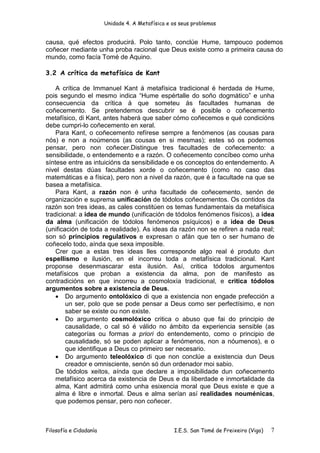 Unidade 4. A Metafísica e os seus problemas


causa, qué efectos producirá. Polo tanto, conclúe Hume, tampouco podemos
coñecer mediante unha proba racional que Deus existe como a primeira causa do
mundo, como facía Tomé de Aquino.

3.2 A crítica da metafísica de Kant

    A crítica de Immanuel Kant á metafísica tradicional é herdada de Hume,
pois segundo el mesmo indica “Hume espértalle do soño dogmático” e unha
consecuencia da crítica á que someteu ás facultades humanas de
coñecemento. Se pretendemos descubrir se é posible o coñecemento
metafísico, di Kant, antes haberá que saber cómo coñecemos e qué condicións
debe cumpri-lo coñecemento en xeral.
    Para Kant, o coñecemento refírese sempre a fenómenos (as cousas para
nós) e non a noúmenos (as cousas en si mesmas); estes só os podemos
pensar, pero non coñecer.Distingue tres facultades de coñecemento: a
sensibilidade, o entendemento e a razón. O coñecemento concíbeo como unha
síntese entre as intuicións da sensibilidade e os conceptos do entendemento. A
nivel destas dúas facultades xorde o coñecemento (como no caso das
matemáticas e a física), pero non a nivel da razón, que é a facultade na que se
basea a metafísica.
    Para Kant, a razón non é unha facultade de coñecemento, senón de
organización e suprema unificación de tódolos coñecementos. Os contidos da
razón son tres ideas, as cales constitúen os temas fundamentais da metafísica
tradicional: a idea de mundo (unificación de tódolos fenómenos físicos), a idea
da alma (unificación de tódolos fenómenos psíquicos) e a idea de Deus
(unificación de toda a realidade). As ideas da razón non se refiren a nada real;
son só principios regulativos e expresan o afán que ten o ser humano de
coñecelo todo, aínda que sexa imposible.
    Crer que a estas tres ideas lles corresponde algo real é produto dun
espellismo e ilusión, en el incorreu toda a metafísica tradicional. Kant
proponse desenmascarar esta ilusión. Así, critica tódolos argumentos
metafísicos que proban a existencia da alma, pon de manifesto as
contradicións en que incorreu a cosmoloxía tradicional, e critica tódolos
argumentos sobre a existencia de Deus.
    • Do argumento ontolóxico di que a existencia non engade prefección a
        un ser, polo que se pode pensar a Deus como ser perfectísimo, e non
        saber se existe ou non existe.
    • Do argumento cosmolóxico critica o abuso que fai do principio de
        causalidade, o cal só é válido no ámbito da experiencia sensible (as
        categorías ou formas a priori do entendemento, como o principio de
        causalidade, só se poden aplicar a fenómenos, non a nóumenos), e o
        que identifique a Deus co primeiro ser necesario.
    • Do argumento teleolóxico di que non conclúe a existencia dun Deus
        creador e omnisciente, senón só dun ordenador moi sabio.
    De tódolos xeitos, aínda que declare a imposibilidade dun coñecemento
    metafísico acerca da existencia de Deus e da liberdade e inmortalidade da
    alma, Kant admitirá como unha esixencia moral que Deus existe e que a
    alma é libre e inmortal. Deus e alma serían así realidades nouménicas,
    que podemos pensar, pero non coñecer.



Filosofía e Cidadanía                             I.E.S. San Tomé de Freixeiro (Vigo)   7
 