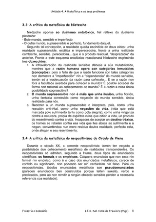 Unidade 4. A Metafísica e os seus problemas




3.3 A crítica da metafísica de Nietzsche

    Nietzsche oponse ao dualismo ontolóxico, fiel reflexo do dualismo
platónico:
- Este mundo, sensible e imperfecto
- O outro mundo, suprasensible e perfecto, fundamento daquel.
    Segundo tal concepción, a realidade queda escindida en dous eidos: unha
realidade suprasensible, estática e imperecedoira, fronte a unha realidade
cambiante, sensible, perecedoira... que é o produto residual, "desprezable" da
anterior. Fronte a este esquema ontolóxico reaccionará Nietzsche esgrimindo
tres obxeccións:
    1. A infravaloración da realidade sensible débese a súa mutabilidade,
       mentres que a razón humana opera con categorías inmutables
       (conceptos); pero o feito de que a razón funcione con tales categorías
       non demostra a "imperfección" nin a "dependencia" do mundo sensible,
       senón só a inadecuación da razón para coñecelo... E se a razón non
       fora a facultade axeitada para coñecer o mundo? É posible acceder de
       forma non racional ao coñecemento do mundo? É a razón a nosa única
       posibilidade cognoscitiva?
    2. O mundo suprasensible non é máis que unha ilusión, unha ficción,
       unha fantasía construída como negación do mundo sensible, única
       realidade para nós.
    3. Recorrer a un mundo suprasensible o interpreta, pois, como unha
       reacción anti-vital, como unha negación da vida, (vida que está
       marcada polo sufrimento tanto como pola alegría), como unha vinganza
       contra a natureza, propia de espíritos ruíns que odian a vida, un produto
       do resentimento contra a vida. Incapaces de aceptar un destino tráxico,
       os homes se rebelan contra esa vida que lles aboca ao sufrimento e a
       negan, converténdoa nun mero residuo doutra realidade, perfecta esta,
       onde afogan o seu resentimento.

3.4 A crítica da metafísica do neopositivismo do Círculo de Viena

    Durante o século XX, a corrente neopositivista tamén ten negado a
posibilidade dun coñecemento metafísico de realidades transcendentes. Os
neopositivistas só admiten, seguindo a Hume, dous tipos de enunciados
científicos: os formais e os empíricos. Calquera enunciado que non sexa nin
formal nin empírico, como é o caso dos enunciados metafísicos, carece de
contido ou significado, non podendo ser nin verdadeiro nin falso. Para os
neopositivistas, tódolos enunciados metafísico son pseudoenunciados
(parecen enunciados ben construídos porque teñen suxeito, verbo e
predicados, pero ao non remitir a ningún obxecto sensible perden a necesaria
referencia coa realidade).




Filosofía e Cidadanía                             I.E.S. San Tomé de Freixeiro (Vigo)   8
 
