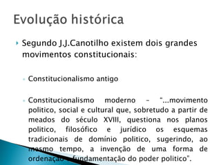 Segundo J.J.Canotilho existem dois grandes movimentos constitucionais: Constitucionalismo antigo  Constitucionalismo moderno – “...movimento politico, social e cultural que, sobretudo a partir de meados do século XVIII, questiona nos planos politico, filosófico e jurídico os esquemas tradicionais de domínio politico, sugerindo, ao mesmo tempo, a invenção de uma forma de ordenação e fundamentação do poder politico”. 