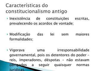 Inexistência de constituições escritas, prevalecendo os acordos de vontade; Modificação das lei sem maiores formalidades; Vigorava uma irresponsabilidade governamental, pois os detentores do poder – reis, imperadores, déspotas – não estavam obrigados a seguir quaisquer normas jurídicas.  