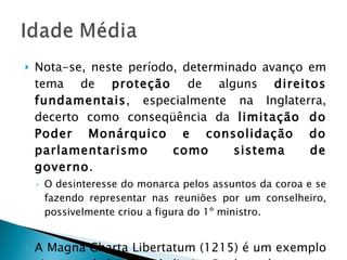 Nota-se, neste período, determinado avanço em tema de  proteção  de alguns  direitos fundamentais , especialmente na Inglaterra, decerto como conseqüência da  limitação do Poder Monárquico e consolidação do parlamentarismo como sistema de governo . O desinteresse do monarca pelos assuntos da coroa e se fazendo representar nas reuniões por um conselheiro, possivelmente criou a figura do 1º ministro. A Magna Charta Libertatum (1215) é um exemplo vigoroso da busca pela limitação do poder. 