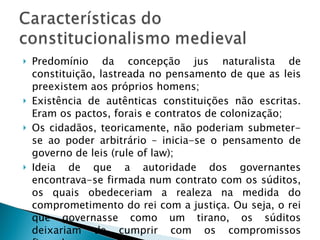 Predomínio da concepção jus naturalista de constituição, lastreada no pensamento de que as leis preexistem aos próprios homens; Existência de autênticas constituições não escritas. Eram os pactos, forais e contratos de colonização; Os cidadãos, teoricamente, não poderiam submeter-se ao poder arbitrário – inicia-se o pensamento de governo de leis (rule of law); Ideia de que a autoridade dos governantes encontrava-se firmada num contrato com os súditos, os quais obedeceriam a realeza na medida do comprometimento do rei com a justiça. Ou seja, o rei que governasse como um tirano, os súditos deixariam de cumprir com os compromissos firmados. 