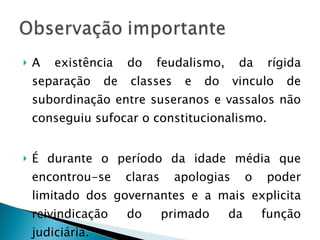 A existência do feudalismo, da rígida separação de classes e do vinculo de subordinação entre suseranos e vassalos não conseguiu sufocar o constitucionalismo. É durante o período da idade média que encontrou-se claras apologias o poder limitado dos governantes e a mais explicita reivindicação do primado da função judiciária. 