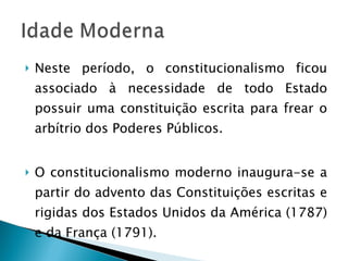 Neste período, o constitucionalismo ficou associado à necessidade de todo Estado possuir uma constituição escrita para frear o arbítrio dos Poderes Públicos. O constitucionalismo moderno inaugura-se a partir do advento das Constituições escritas e rigidas dos Estados Unidos da América (1787) e da França (1791). 
