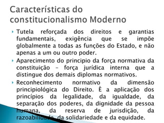 Tutela reforçada dos direitos e garantias fundamentais, exigência que se impõe globalmente a todas as funções do Estado, e não apenas a um ou outro poder. Aparecimento do principio da força normativa da constituição – força jurídica interna que a distingue dos demais diplomas normativos. Reconhecimento normativo da dimensão principiológica do Direito. È a aplicação dos princípios da legalidade, da igualdade, da separação dos poderes, da dignidade da pessoa humana, da reserva de jurisdição, da razoabilidade, da solidariedade e da equidade. 