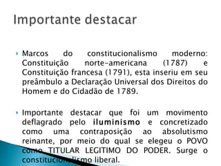 Marcos do constitucionalismo moderno: Constituição norte-americana (1787) e Constituição francesa (1791), esta inseriu em seu preâmbulo a Declaração Universal dos Direitos do Homem e do Cidadão de 1789. Importante destacar que foi um movimento deflagrado pelo  iluminismo  e concretizado como uma contraposição ao absolutismo reinante, por meio do qual se elegeu o POVO como TITULAR LEGITIMO DO PODER. Surge o constitucionalismo liberal. 