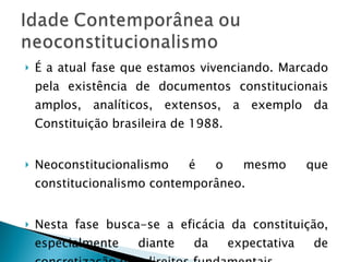 É a atual fase que estamos vivenciando. Marcado pela existência de documentos constitucionais amplos, analíticos, extensos, a exemplo da Constituição brasileira de 1988. Neoconstitucionalismo é o mesmo que constitucionalismo contemporâneo. Nesta fase busca-se a eficácia da constituição, especialmente diante da expectativa de concretização dos direitos fundamentais. 