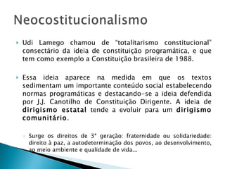 Udi Lamego chamou de “totalitarismo constitucional” consectário da ideia de constituição programática, e que tem como exemplo a Constituição brasileira de 1988. Essa ideia aparece na medida em que os textos sedimentam um importante conteúdo social estabelecendo normas programáticas e destacando-se a ideia defendida por J.J. Canotilho de Constituição Dirigente. A ideia de  dirigismo estatal  tende a evoluir para um  dirigismo comunitário . Surge os direitos de 3ª geração: fraternidade ou solidariedade: direito à paz, a autodeterminação dos povos, ao desenvolvimento, ao meio ambiente e qualidade de vida... 