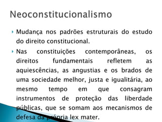 Mudança nos padrões estruturais do estudo do direito constitucional. Nas constituições contemporâneas, os direitos fundamentais refletem as aquiescências, as angustias e os brados de uma sociedade melhor, justa e igualitária, ao mesmo tempo em que consagram instrumentos de proteção das liberdade públicas, que se somam aos mecanismos de defesa da própria lex mater. 