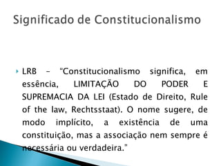 LRB – “Constitucionalismo significa, em essência, LIMITAÇÃO DO PODER E SUPREMACIA DA LEI (Estado de Direito, Rule of the law, Rechtsstaat). O nome sugere, de modo implícito, a existência de uma constituição, mas a associação nem sempre é necessária ou verdadeira.” 
