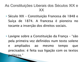 Século XIX – Constituição Francesa de 1848 e Suíça de 1874. A francesa é pioneira no tocante a inserção dos direitos sociais. Lavigne sobre a Constituição da França – “são pela primeira vez definidos num texto solene e ampliados ao mesmo tempo que precisados: é feita sua ligação com os textos políticos.” 