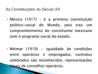 México (1917) – é a primeira constituição politico-social do Mundo, pois traz um comprometimento do constituinte mexicano com o programa social do estado. Weimar (1919) – igualdade de condições entre operários e empregados; contratos celebrados são reconhecidos; representações legais de conselhos operários. 