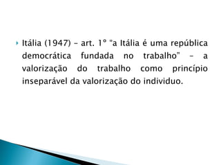 Itália (1947) – art. 1º “a Itália é uma república democrática fundada no trabalho” – a valorização do trabalho como princípio inseparável da valorização do individuo. 