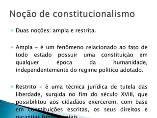 Duas noções: ampla e restrita. Ampla – é um fenômeno relacionado ao fato de todo estado possuir uma constituição em qualquer época da humanidade, independentemente do regime politico adotado. Restrito – é uma técnica jurídica de tutela das liberdade, surgida no fim do século XVIII, que possibilitou aos cidadãos exercerem, com base em constituições escritas, os seus direitos e garantias fundamentais. 