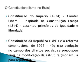 Constituição do Império (1824) – Caráter Liberal – inspirada na Constituição França (1814) – assentou princípios de igualdade e liberdade. Constituição da República (1891) e a reforma constitucional de 1926 – não traz evolução no campo dos direitos sociais, se preocupou mais na modificação da estrutura (monarquia para república). 