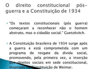 “Os textos constitucionais (pós guerra) começaram a reconhecer não o homem abstrato, mas o cidadão social.” Guetzévitch. A Constituição brasileira de 1934 surge após a guerra e está comprometida com um programa de resgate da divida social, promovendo, pela primeira vez, a inserção dos direitos sociais em sede constitucional, inspirado na Constituição de Weimar. 