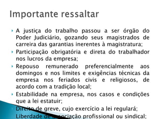 A justiça do trabalho passou a ser órgão do Poder Judiciário, gozando seus magistrados de carreira das garantias inerentes à magistratura; Participação obrigatória e direta do trabalhador nos lucros da empresa; Repouso remunerado preferencialmente aos domingos e nos limites e exigências técnicas da empresa nos feriados civis e religiosos, de acordo com a tradição local;  Estabilidade na empresa, nos casos e condições que a lei estatuir; Direito de greve, cujo exercício a lei regulará; Liberdade de associação profissional ou sindical; 