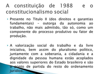 Presente no Titulo II (dos direitos e garantias fundamentais) – outorga da autonomia ao trabalho, não mais admitido, tão só, como um componente do processo produtivo ou fator de produção. A valorização social do trabalho e da livre iniciativa, bem assim do pluralismo político, juntamente com a soberania, a cidadania e a dignidade da pessoa humana estão acoplados aos valores superiores do Estado brasileiro e são o ponto de partida do resto do ordenamento jurídico. 
