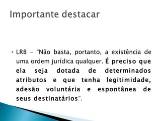 LRB - “Não basta, portanto, a existência de uma ordem jurídica qualquer.  É preciso que ela seja dotada de determinados atributos e que tenha legitimidade, adesão voluntária e espontânea de seus destinatários ”. 
