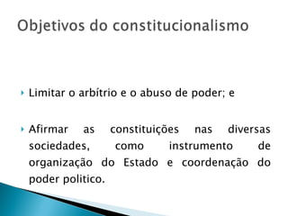Limitar o arbítrio e o abuso de poder; e Afirmar as constituições nas diversas sociedades, como instrumento de organização do Estado e coordenação do poder politico. 