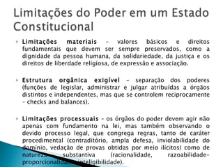 Limitações materiais  – valores básicos e direitos fundamentais que devem ser sempre preservados, como a dignidade da pessoa humana, da solidariedade, da justiça e os direitos de liberdade religiosa, de expressão e associação. Estrutura orgânica exigível  – separação dos poderes (funções de legislar, administrar e julgar atribuídas a órgãos distintos e independentes, mas que se controlem reciprocamente – checks and balances). Limitações processuais  – os órgãos do poder devem agir não apenas com fundamento na lei, mas também observando o devido processo legal, que congrega regras, tanto de caráter procedimental (contraditório, ampla defesa, inviolabilidade do domínio, vedação de provas obtidas por meio ilícitos) como de natureza substantiva (racionalidade, razoabilidade-proporcionalidade, inteligibilidade). 