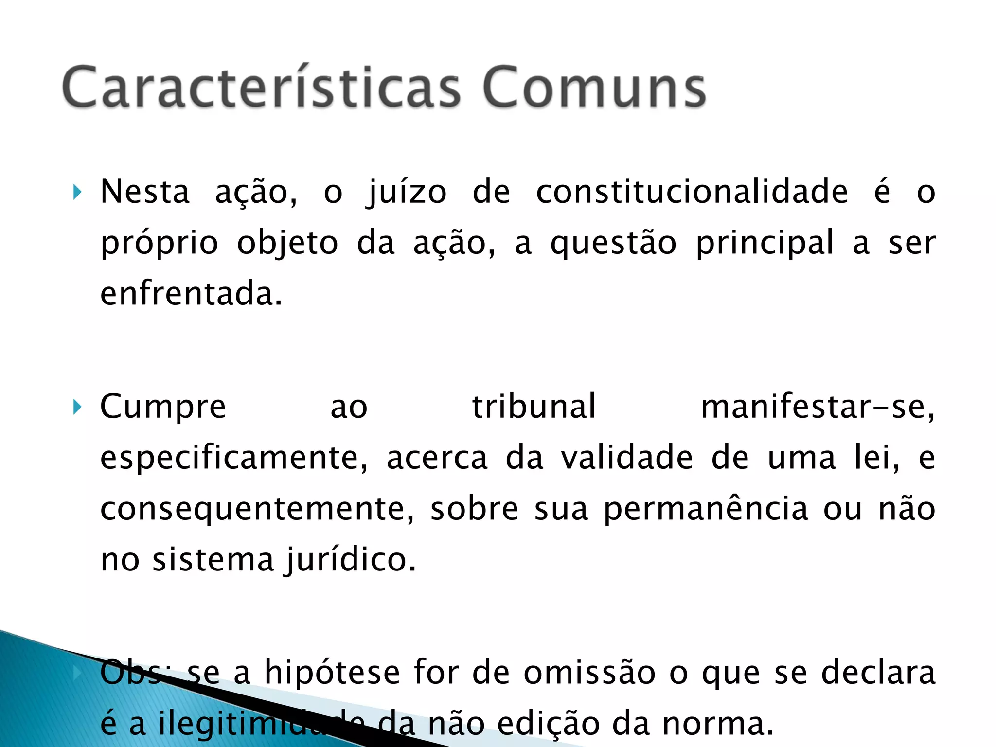 Nesta ação, o juízo de constitucionalidade é o próprio objeto da ação, a questão principal a ser enfrentada. Cumpre ao tribunal manifestar-se, especificamente, acerca da validade de uma lei, e consequentemente, sobre sua permanência ou não no sistema jurídico. Obs: se a hipótese for de omissão o que se declara é a ilegitimidade da não edição da norma. 