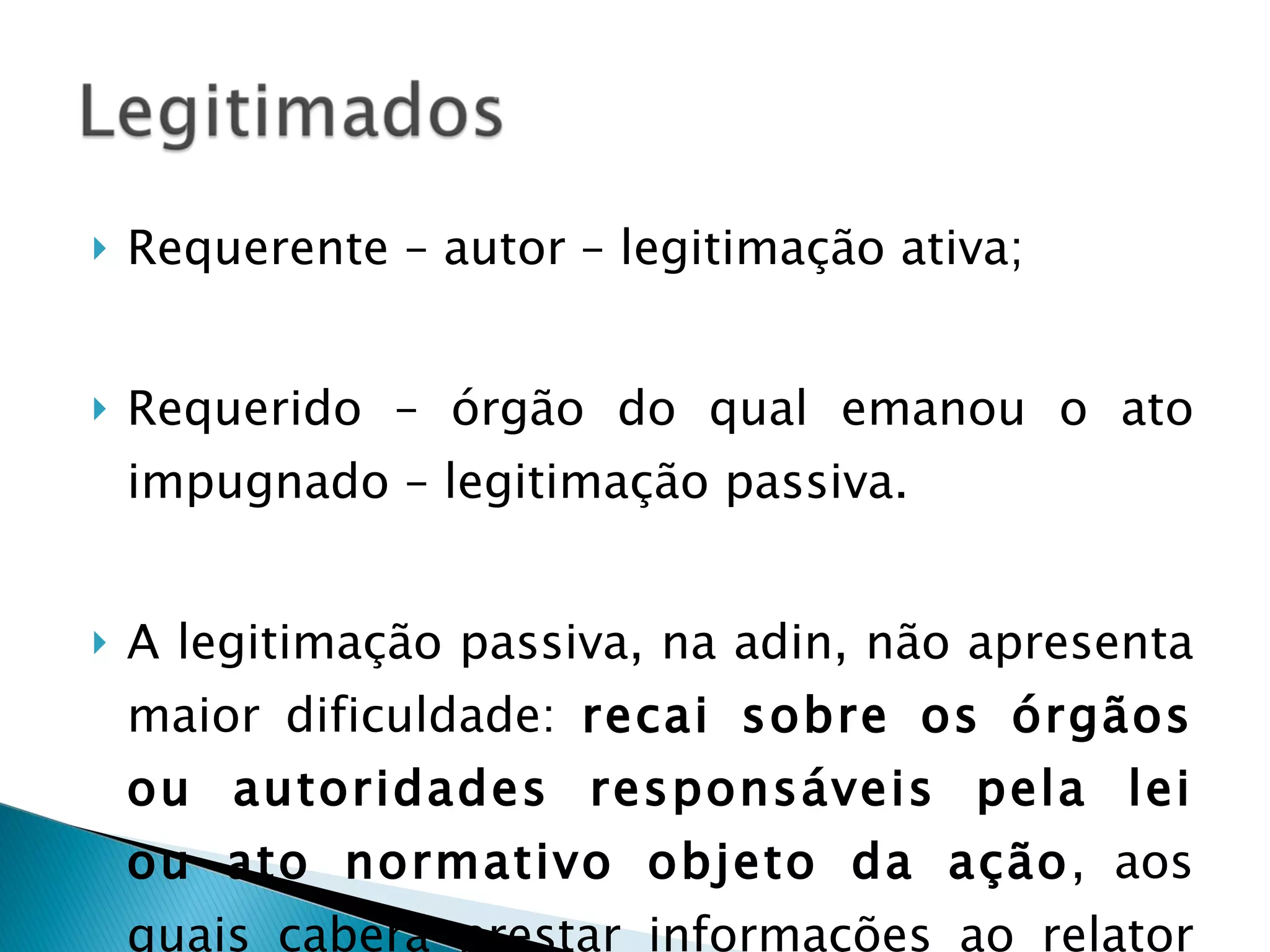 Requerente – autor – legitimação ativa; Requerido – órgão do qual emanou o ato impugnado – legitimação passiva. A legitimação passiva, na adin, não apresenta maior dificuldade:  recai sobre os órgãos ou autoridades responsáveis pela lei ou ato normativo objeto da ação , aos quais caberá prestar informações ao relator do processo. 