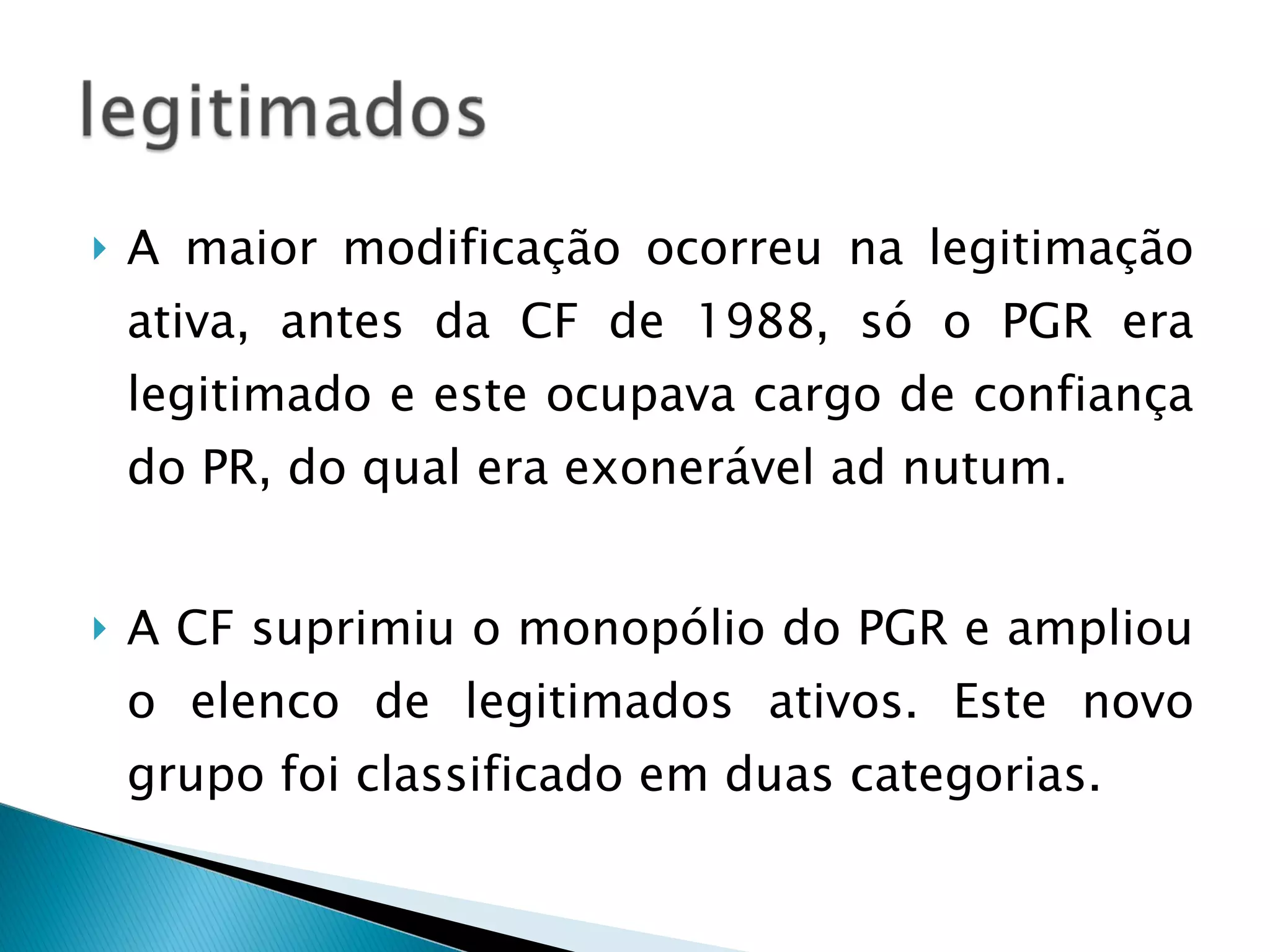 A maior modificação ocorreu na legitimação ativa, antes da CF de 1988, só o PGR era legitimado e este ocupava cargo de confiança do PR, do qual era exonerável ad nutum. A CF suprimiu o monopólio do PGR e ampliou o elenco de legitimados ativos. Este novo grupo foi classificado em duas categorias. 