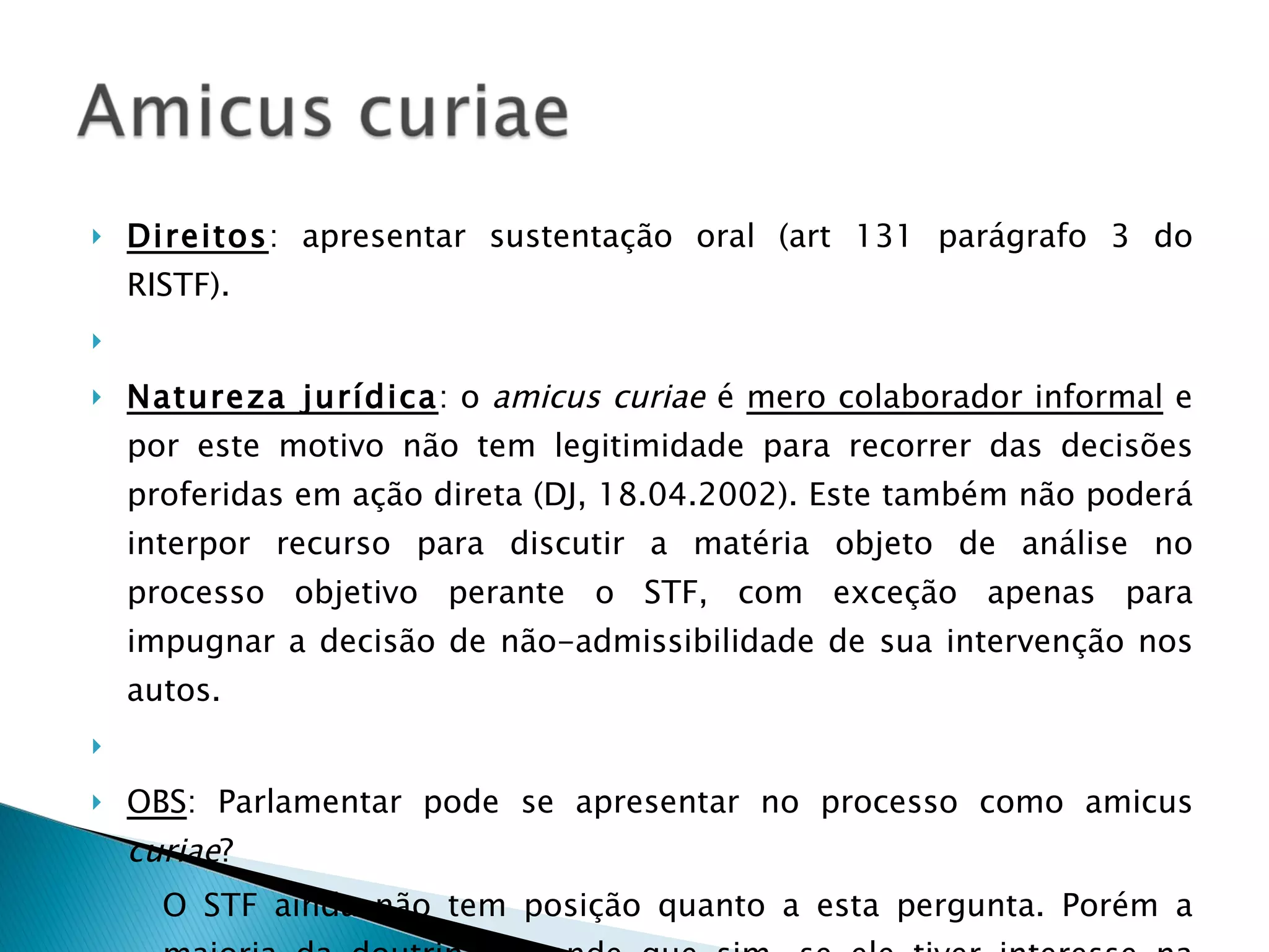Direitos : apresentar sustentação oral (art 131 parágrafo 3 do RISTF).   Natureza jurídica : o  amicus curiae  é  mero colaborador informal  e por este motivo não tem legitimidade para recorrer das decisões proferidas em ação direta (DJ, 18.04.2002). Este também não poderá interpor recurso para discutir a matéria objeto de análise no processo objetivo perante o STF, com exceção apenas para impugnar a decisão de não-admissibilidade de sua intervenção nos autos.   OBS : Parlamentar pode se apresentar no processo como amicus  curiae ?  O STF ainda não tem posição quanto a esta pergunta. Porém a maioria da doutrina entende que sim, se ele tiver interesse na causa. 