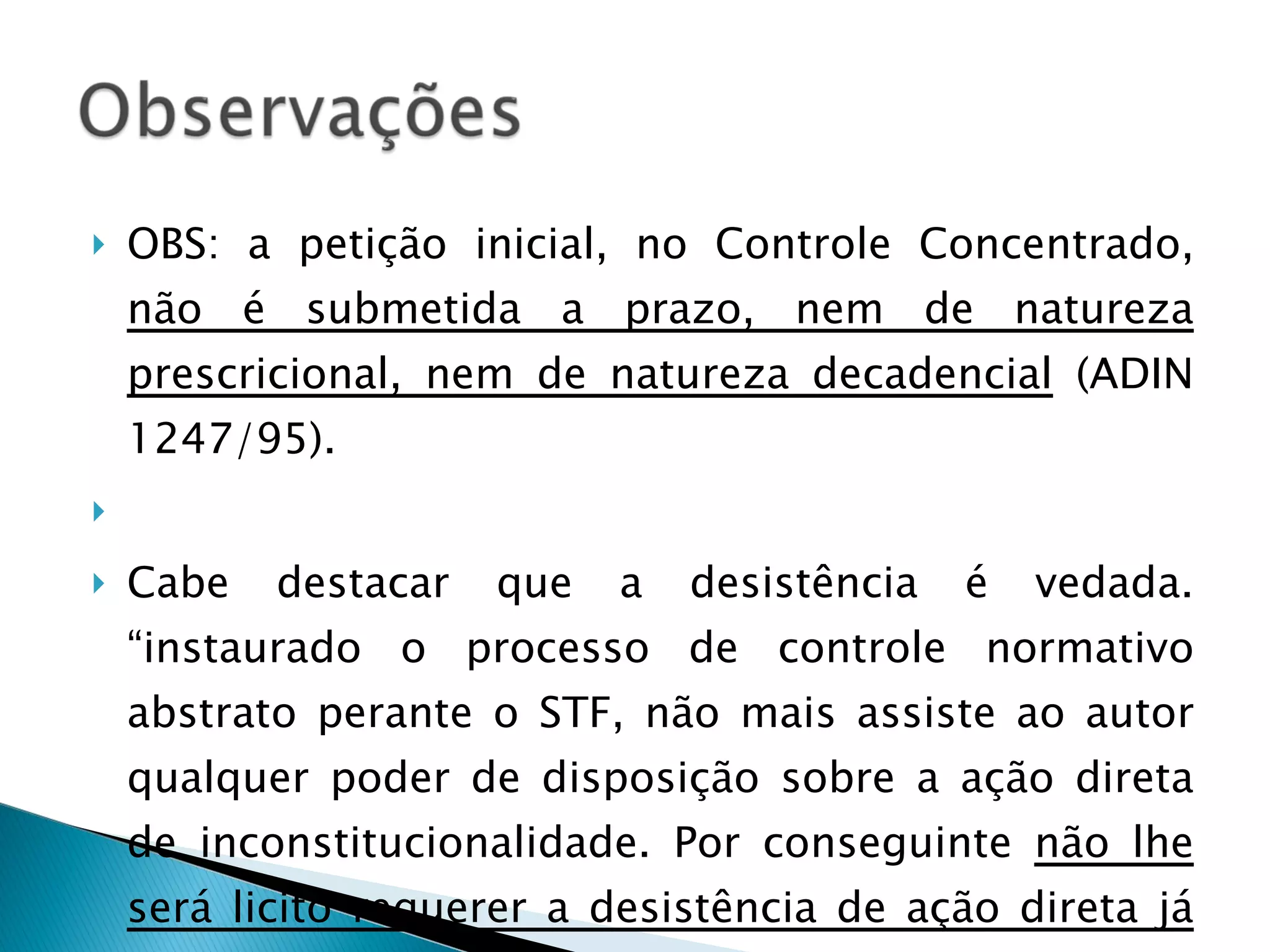 OBS: a petição inicial, no Controle Concentrado,  não é submetida a prazo, nem de natureza prescricional, nem de natureza decadencial  (ADIN 1247/95).   Cabe destacar que a desistência é vedada. “instaurado o processo de controle normativo abstrato perante o STF, não mais assiste ao autor qualquer poder de disposição sobre a ação direta de inconstitucionalidade. Por conseguinte  não lhe será licito requerer a desistência de ação direta já ajuizada .” (ADIN 1971/99). 