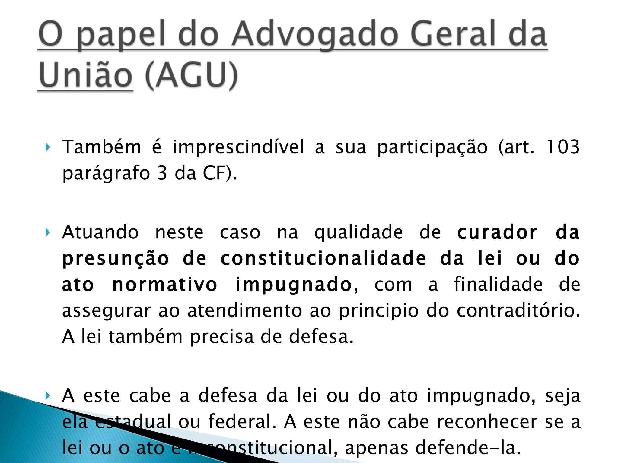 Também é imprescindível a sua participação (art. 103 parágrafo 3 da CF).  Atuando neste caso na qualidade de  curador da presunção de constitucionalidade da lei ou do ato normativo impugnado , com a finalidade de assegurar ao atendimento ao principio do contraditório. A lei também precisa de defesa. A este cabe a defesa da lei ou do ato impugnado, seja ela estadual ou federal. A este não cabe reconhecer se a lei ou o ato é inconstitucional, apenas defende-la. 