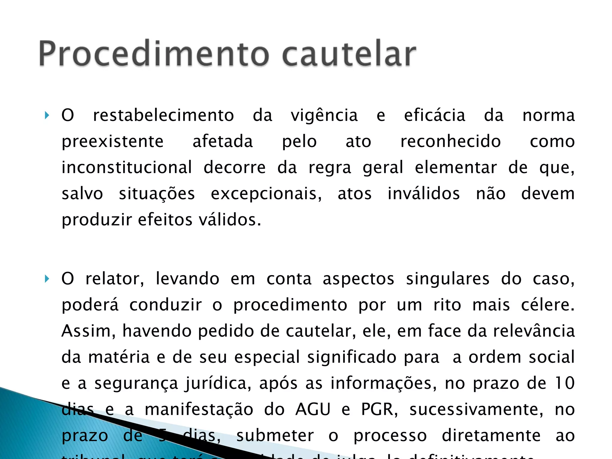 O restabelecimento da vigência e eficácia da norma preexistente afetada pelo ato reconhecido como inconstitucional decorre da regra geral elementar de que, salvo situações excepcionais, atos inválidos não devem produzir efeitos válidos. O relator, levando em conta aspectos singulares do caso, poderá conduzir o procedimento por um rito mais célere. Assim, havendo pedido de cautelar, ele, em face da relevância da matéria e de seu especial significado para  a ordem social e a segurança jurídica, após as informações, no prazo de 10 dias e a manifestação do AGU e PGR, sucessivamente, no prazo de 5 dias, submeter o processo diretamente ao tribunal, que terá a faculdade de julga-lo definitivamente. 