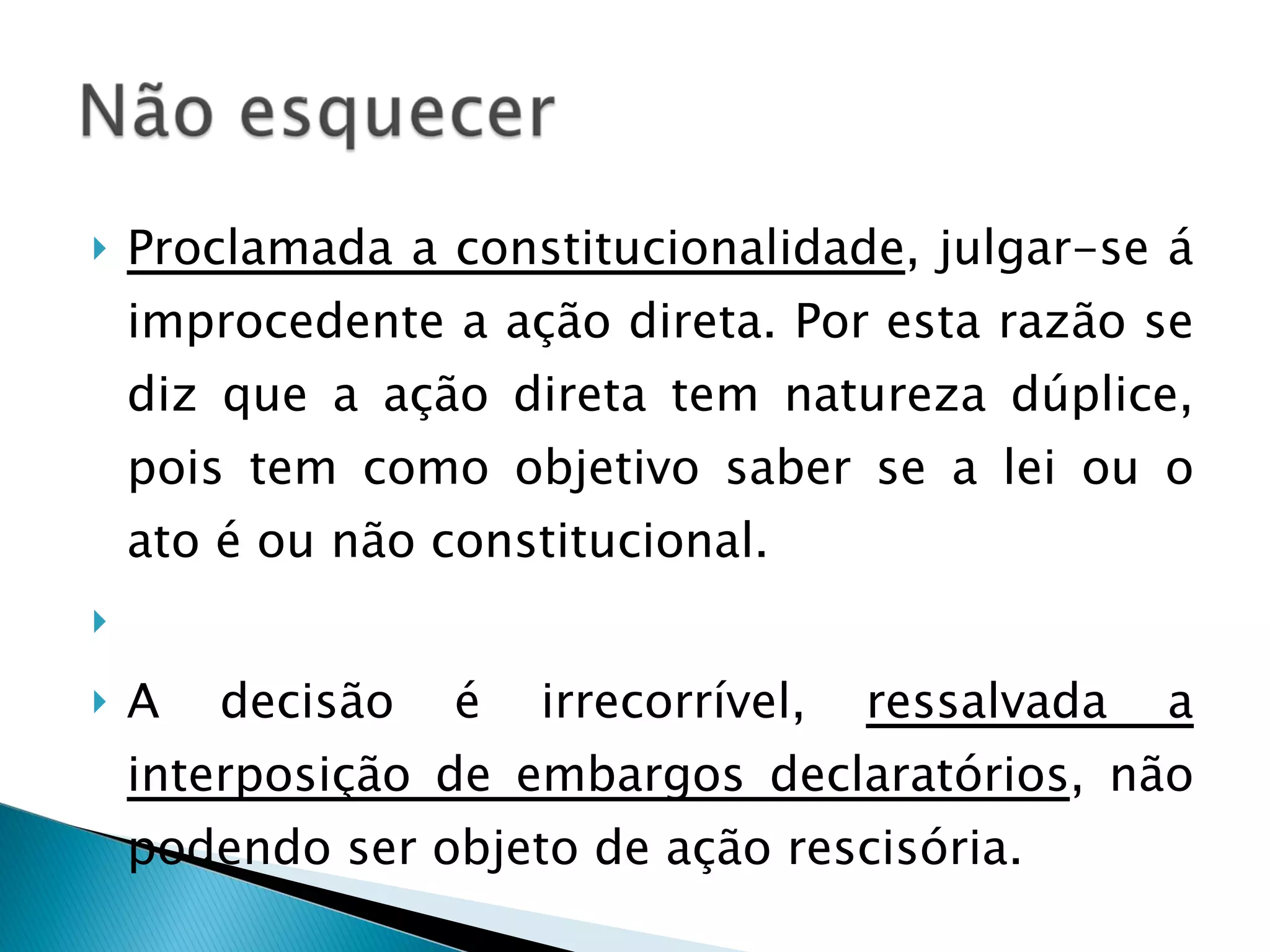 Proclamada a constitucionalidade , julgar-se á improcedente a ação direta. Por esta razão se diz que a ação direta tem natureza dúplice, pois tem como objetivo saber se a lei ou o ato é ou não constitucional.    A decisão é irrecorrível,  ressalvada a interposição de embargos declaratórios , não podendo ser objeto de ação rescisória. 