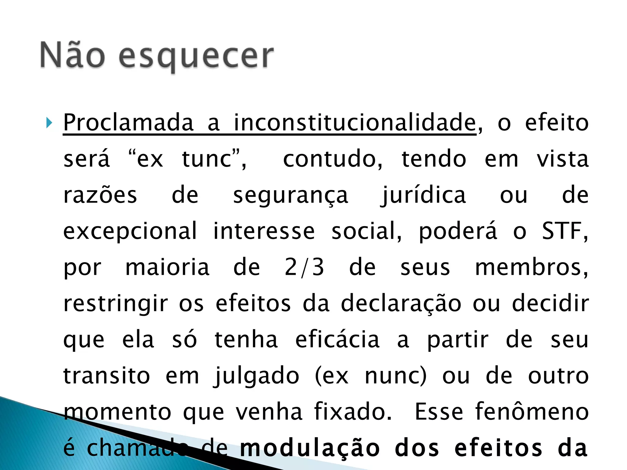 Proclamada a inconstitucionalidade , o efeito será “ex tunc”,  contudo, tendo em vista razões de segurança jurídica ou de excepcional interesse social, poderá o STF, por maioria de 2/3 de seus membros, restringir os efeitos da declaração ou decidir que ela só tenha eficácia a partir de seu transito em julgado (ex nunc) ou de outro momento que venha fixado.  Esse fenômeno é chamado de  modulação dos efeitos da decisão. 