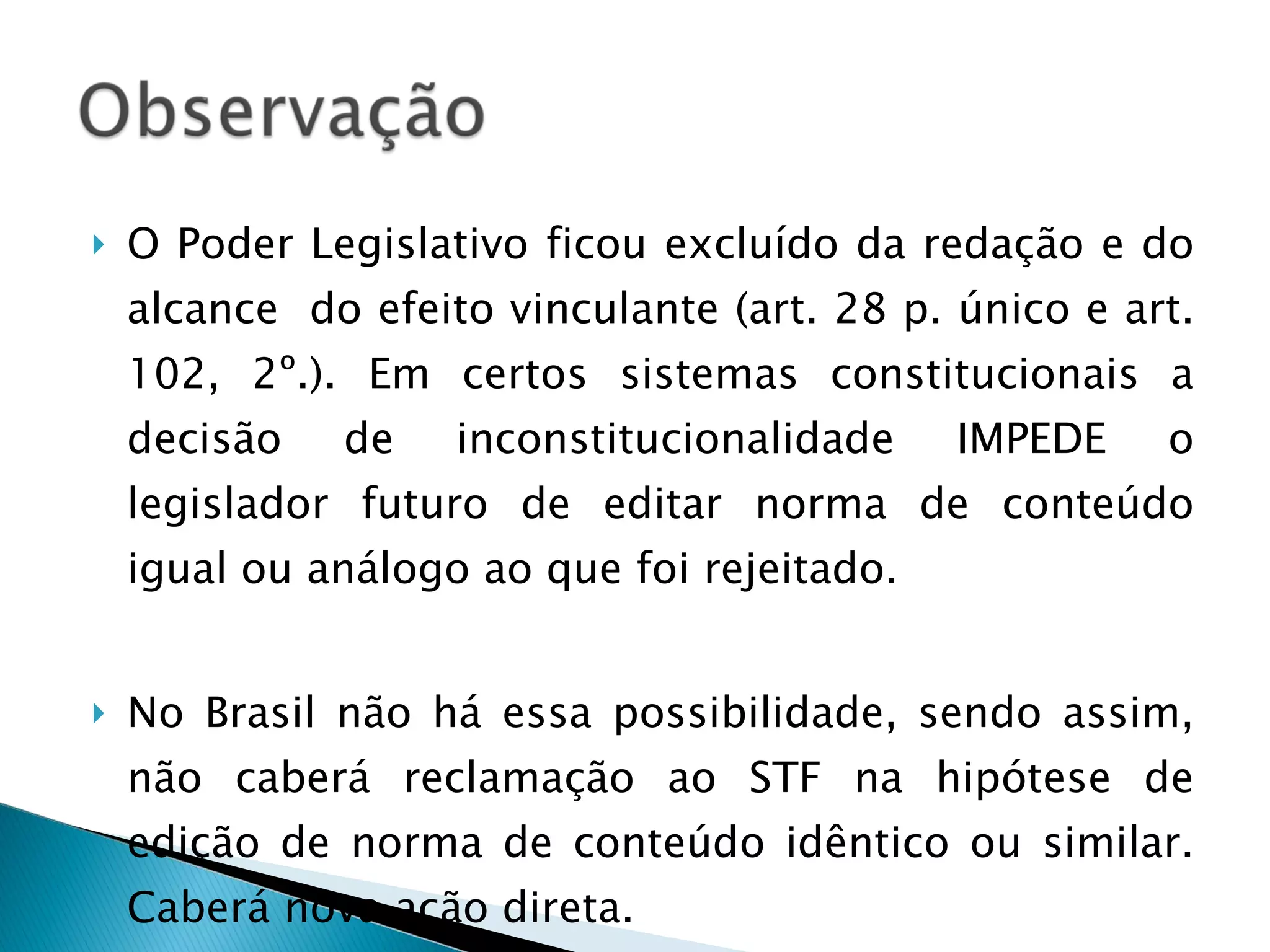 O Poder Legislativo ficou excluído da redação e do alcance  do efeito vinculante (art. 28 p. único e art. 102, 2º.). Em certos sistemas constitucionais a decisão de inconstitucionalidade IMPEDE o legislador futuro de editar norma de conteúdo igual ou análogo ao que foi rejeitado.  No Brasil não há essa possibilidade, sendo assim, não caberá reclamação ao STF na hipótese de edição de norma de conteúdo idêntico ou similar. Caberá nova ação direta. 