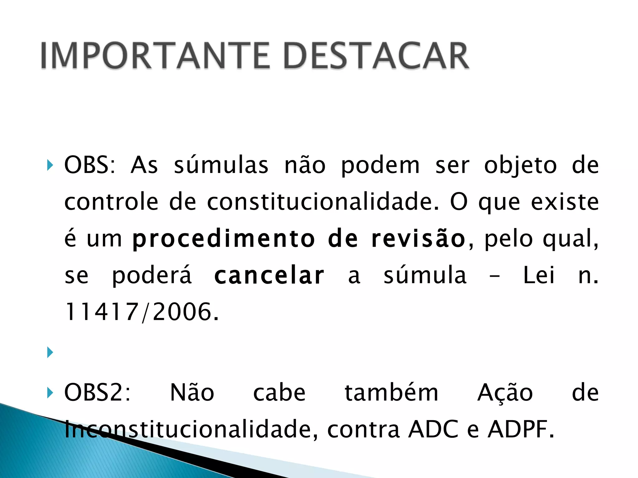 OBS: As súmulas não podem ser objeto de controle de constitucionalidade. O que existe é um  procedimento de revisão , pelo qual, se poderá  cancelar  a súmula – Lei n. 11417/2006.   OBS2: Não cabe também Ação de Inconstitucionalidade, contra ADC e ADPF. 