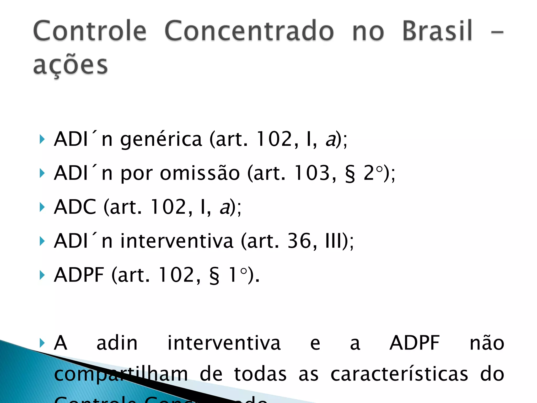ADI´n genérica (art. 102, I,  a ); ADI´n por omissão (art. 103, § 2  ); ADC (art. 102, I,  a ); ADI´n interventiva (art. 36, III);  ADPF (art. 102, § 1  ). A adin interventiva e a ADPF não compartilham de todas as características do Controle Concentrado. 