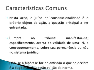 Nesta ação, o juízo de constitucionalidade é o próprio objeto da ação, a questão principal a ser enfrentada. Cumpre ao tribunal manifestar-se, especificamente, acerca da validade de uma lei, e consequentemente, sobre sua permanência ou não no sistema jurídico. Obs: se a hipótese for de omissão o que se declara é a ilegitimidade da não edição da norma. 