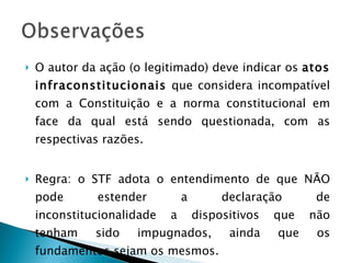 O autor da ação (o legitimado) deve indicar os  atos infraconstitucionais  que considera incompatível com a Constituição e a norma constitucional em face da qual está sendo questionada, com as respectivas razões. Regra: o STF adota o entendimento de que NÃO pode estender a declaração de inconstitucionalidade a dispositivos que não tenham sido impugnados, ainda que os fundamentos sejam os mesmos. 