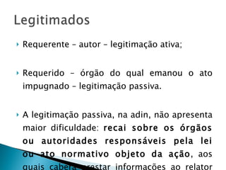 Requerente – autor – legitimação ativa; Requerido – órgão do qual emanou o ato impugnado – legitimação passiva. A legitimação passiva, na adin, não apresenta maior dificuldade:  recai sobre os órgãos ou autoridades responsáveis pela lei ou ato normativo objeto da ação , aos quais caberá prestar informações ao relator do processo. 